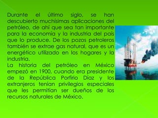 Durante el último siglo, se han
descubierto muchísimas aplicaciones del
petróleo, de ahí que sea tan importante
para la economía y la industria del país
que lo produce. De los pozos petroleros
también se extrae gas natural, que es un
energético utilizado en los hogares y la
industria.
La historia del petróleo en México
empezó en 1900, cuando era presidente
de la República Porfirio Díaz y los
extranjeros tenían privilegios especiales
que les permitían ser dueños de los
recursos naturales de México.
 