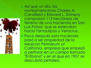  Así que un día, los
  norteamericanos Charles A.
  Candfield y Edward L. Doheny
  compraron 113 hectáreas de
  terreno de una hacienda en San
  Luis Potosí, que se extendían
  hacia Tamaulipas y Veracruz.
 Poco después esta hacienda
  pasó a ser propiedad de la
  Mexican Petroleum of
  California, empresa que empezó
  a perforar en un campo llamado
  "El Ebano" y en el que en 1901 se
  descubrió petróleo.
 