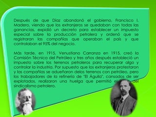 Después de que Díaz abandonó el gobierno, Francisco I.
Madero, viendo que los extranjeros se quedaban con todas las
ganancias, expidió un decreto para establecer un impuesto
especial sobre la producción petrolera y ordenó que se
registraran las compañías que operaban el país y que
controlaban el 95% del negocio.

Más tarde, en 1915, Venustiano Carranza en 1915, creó la
Comisión Técnica del Petróleo y tres años después estableció un
impuesto sobre los terrenos petroleros para recuperar algo y
controlar la industria. Por supuesto que los extranjeros protestaron
y las compañías se adueñaron delos terrenos con petróleo, pero
los trabajadores de la refinería de "El Águila", cansados de ser
explotados, realizaron una huelga que permitió el inicio del
sindicalismo petrolero.
 