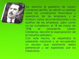 Así, durante el gobierno de Lázaro
Cárdenas del Río, se solicitó un peritaje
sobre las condiciones financieras y
operativas de las empresas y se
hicieron varias recomendaciones a los
dueños de las empresas, pero como
no las cumplieron, el 18 de marzo de
1938       el     presidente      Lázaro
Cárdenas, decretó la expropiación de
la industria petrolera.
Con este hecho, se respetaba la
soberanía nacional y se recuperaba
un recurso que solamente debía
pertenecer y ser explotado por los
mexicanos.
 