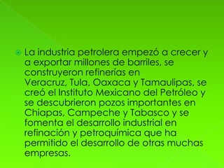    La industria petrolera empezó a crecer y
    a exportar millones de barriles, se
    construyeron refinerías en
    Veracruz, Tula, Oaxaca y Tamaulipas, se
    creó el Instituto Mexicano del Petróleo y
    se descubrieron pozos importantes en
    Chiapas, Campeche y Tabasco y se
    fomenta el desarrollo industrial en
    refinación y petroquímica que ha
    permitido el desarrollo de otras muchas
    empresas.
 