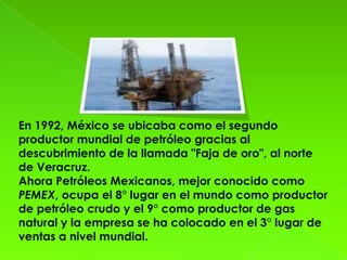 En 1992, México se ubicaba como el segundo
productor mundial de petróleo gracias al
descubrimiento de la llamada "Faja de oro", al norte
de Veracruz.
Ahora Petróleos Mexicanos, mejor conocido como
PEMEX, ocupa el 8° lugar en el mundo como productor
de petróleo crudo y el 9° como productor de gas
natural y la empresa se ha colocado en el 3° lugar de
ventas a nivel mundial.
 