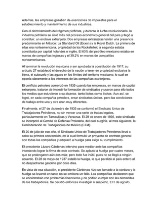Además, las empresas gozaban de exenciones de impuestos para el
establecimiento y mantenimiento de sus industrias.
Con el derrocamiento del régimen porfirista, y durante la lucha revolucionaria, la
industria petrolera se aisló más del proceso económico general del país y llegó a
constituir, un enclave extranjero. Dos empresas extranjeras tenían una presencia
predominante en México: La Standard Oil (Exxon) y la Royal Dutch. La primera de
ellas era norteamericana, propiedad de los Rockefeller; la segunda estaba
constituida por capital holandés e inglés. El 60% del petróleo mexicano estaba en
manos de compañías inglesas y el 39.2% en manos de compañías
norteamericanas.
Al terminar la revolución mexicana y ser aprobada la constitución de 1917, su
artículo 27 estableció el derecho de la nación a tener en propiedad exclusiva la
tierra, el subsuelo y las aguas en los límites del territorio mexicano; lo cual se
oponía claramente a los intereses de las compañías extranjeras.
El conflicto petrolero comenzó en 1935 cuando las empresas, en manos de capital
extranjero, trataron de impedir la formación de sindicatos y usaron para ello todos
los medios que estuvieron a su alcance, tanto lícitos como ilícitos. Aun así, se
logró, en cada compañía petrolera, crear sindicatos únicos, pero las condiciones
de trabajo entre una y otra eran muy diferentes.
Finalmente, el 27 de diciembre de 1935 se conformó el Sindicato Unico de
Trabajadores Petroleros, no sin vencer una serie de trabas legales,
particularmente en Tamaulipas y Veracruz. El 29 de enero de 1936, este sindicato
se incorporó al Comité de Defensa Proletaria, del cual surgiría, al mes siguiente, la
Confederación de Trabajadores de México (CTM).
El 20 de julio de ese año, el Sindicato Unico de Trabajadores Petroleros llevó a
cabo su primera convención, en la cual formuló un proyecto de contrato general
con todas las compañías y emplazó a huelga para exigir su cumplimiento.
El presidente Lázaro Cárdenas intervino para mediar ante las compañías
intentando lograr la firma de este contrato. Se aplazó la huelga por cuatro meses,
que se prolongaron aún dos más; pero todo fue inútil, pues no se llegó a ningún
acuerdo. El 28 de mayo de 1937 estalló la huelga, lo que paralizó al país entero al
no despacharse gasolina por doce días.
En vista de esa situación, el presidente Cárdenas hizo un llamado a la cordura y la
huelga se levantó en tanto no se emitiera un fallo. Las compañías declararon que
se encontraban con problemas financieros y no podían cumplir con las demandas
de los trabajadores. Se decidió entonces investigar al respecto. El 3 de agosto,
 