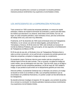 una comisión de peritos dio a conocer su conclusión: la industria petrolera
mexicana produce rendimientos muy superiores a la de Estados Unidos.
LOS ANTECEDENTES DE LA EXPROPIACIÓN PETROLERA
Todo comenzó en 1935 cuando las empresas petroleras, en manos de capital
extranjero, trataron de impedir la formación de sindicatos y usaron para ello todos
los medios que estuvieron a su alcance, tanto lícitos como ilícitos. Aun así, se
logró, en cada compañía petrolera, crear sindicatos únicos, pero las condiciones
de trabajo entre una y otra eran muy diferentes.
Finalmente, el 27 de diciembre de 1935 nació el Sindicato Unico de Trabajadores
Petroleros, no sin vencer una serie de trabas legales, particularmente en
Tamaulipas y Veracruz. El 29 de enero de 1936, este sindicato se incorporó al
Comité de Defensa Proletaria, del cual surgiría, al mes siguiente, la Confederación
de Trabajadores de México (CTM).
El 20 de julio de ese año, el Sindicato Unico de Trabajadores Petroleros llevó a
cabo su primer convención, en la cual formuló un proyecto de contrato general con
todas las compañías y emplazó a huelga para exigir su cumplimiento.
El presidente Lázaro Cárdenas intervino para mediar ante las compañías y así
intentar lograr la firma de este contrato. Tras un acuerdo, se aplazó la huelga por
cuatro meses, que se prolongaron aún dos más. Todo fue inútil, pues no se llegó a
ningún acuerdo con las compañías petroleras y el 28 de mayo de 1937 estalló la
huelga, lo que paralizó al país entero al no despacharse gasolina por doce días.
Ante tal conflicto, el presidente Cárdenas hizo un llamado a la cordura y la huelga
se levantó en tanto no se emitiera un fallo. Las compañías declararon que se
encontraban con problemas financieros y no podían cumplir con las demandas de
los trabajadores.
Se decidió entonces investigar al respecto. El 3 de agosto, una comisión de peritos
dio a conocer su conclusión: la industria petrolera mexicana produce rendimientos
muy superiores a la de Estados Unidos.
 