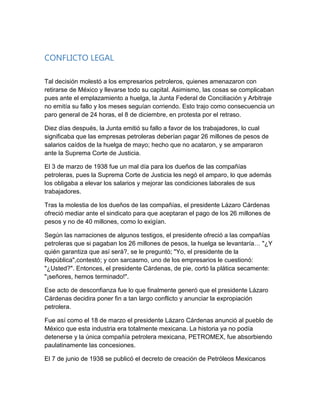 CONFLICTO LEGAL
Tal decisión molestó a los empresarios petroleros, quienes amenazaron con
retirarse de México y llevarse todo su capital. Asimismo, las cosas se complicaban
pues ante el emplazamiento a huelga, la Junta Federal de Conciliación y Arbitraje
no emitía su fallo y los meses seguían corriendo. Esto trajo como consecuencia un
paro general de 24 horas, el 8 de diciembre, en protesta por el retraso.
Diez días después, la Junta emitió su fallo a favor de los trabajadores, lo cual
significaba que las empresas petroleras deberían pagar 26 millones de pesos de
salarios caídos de la huelga de mayo; hecho que no acataron, y se ampararon
ante la Suprema Corte de Justicia.
El 3 de marzo de 1938 fue un mal día para los dueños de las compañías
petroleras, pues la Suprema Corte de Justicia les negó el amparo, lo que además
los obligaba a elevar los salarios y mejorar las condiciones laborales de sus
trabajadores.
Tras la molestia de los dueños de las compañías, el presidente Lázaro Cárdenas
ofreció mediar ante el sindicato para que aceptaran el pago de los 26 millones de
pesos y no de 40 millones, como lo exigían.
Según las narraciones de algunos testigos, el presidente ofreció a las compañías
petroleras que si pagaban los 26 millones de pesos, la huelga se levantaría… "¿Y
quién garantiza que así será?, se le preguntó; "Yo, el presidente de la
República",contestó; y con sarcasmo, uno de los empresarios le cuestionó:
"¿Usted?". Entonces, el presidente Cárdenas, de pie, cortó la plática secamente:
"¡señores, hemos terminado!".
Ese acto de desconfianza fue lo que finalmente generó que el presidente Lázaro
Cárdenas decidira poner fin a tan largo conflicto y anunciar la expropiación
petrolera.
Fue así como el 18 de marzo el presidente Lázaro Cárdenas anunció al pueblo de
México que esta industria era totalmente mexicana. La historia ya no podía
detenerse y la única compañía petrolera mexicana, PETROMEX, fue absorbiendo
paulatinamente las concesiones.
El 7 de junio de 1938 se publicó el decreto de creación de Petróleos Mexicanos
 