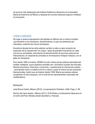 de química más destacados del Instituto Politécnico Nacional y la Universidad
Nacional Autónoma de México y después de muchos esfuerzos lograron sintetizar
el compuesto.
CONCLUSIONES:
Sin lugar a duda la expropiación del petróleo en México fué un hecho increíble
,que beneficio a los mexicanos, devolviéndonos ,lo que nos pertenece por
naturaleza, quitando las manos extranjeras.
Durante la década de los años setenta, se llevó a cabo un gran proyecto de
expansión de la industria del "oro negro”, lapso de grandes inversiones en cada
una de sus actividades, permitiendo el descubrimiento de enormes reservas de
hidrocarburos, en especial las ubicadas en el mesozoico Chiapas-Tabasco y en el
golfo de Campeche.
Pero desde 1983 a la fecha, PEMEX ha sido víctima de las políticas derivadas del
modelo neoliberal, cuyos aspectos centrales son: reivindicar el poder del mercado,
libertad económica, financiera y comercial y -cuestionando la intervención estado -
, para llevarlo hacia un estado mínimo e inducir y guiar el retorno de las empresas
trasnacionales, ilusión que se forjaron desde 1938. Misma que parece estarse
cumpliendo 45 años después, con el aval de los representantes nacionales del
neoliberalismo.
Bibliografia.
José Rivera Castro; México (2010). La expropiación Petrolera. UAM. Pags. 2- 89
Ramón del Llano Ibañez.; México (2011). El Porfiriato y la Revolución Mexicana en
el centro del País: Miradas desde Querétaro y Tlaxcala.
 