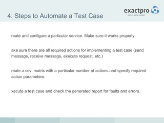 4. Steps to Automate a Test Case Create and configure a particular service. Make sure it works properly. Make sure there are all required actions for implementing a test case (send message, receive message, execute request, etc.) Create a csv. matrix with a particular number of actions and specify required action parameters. Execute a test case and check the generated report for faults and errors. 