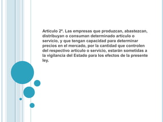 Artículo 2º. Las empresas que produzcan, abastezcan,
distribuyan o consuman determinado artículo o
servicio, y que tengan capacidad para determinar
precios en el mercado, por la cantidad que controlen
del respectivo artículo o servicio, estarán sometidas a
la vigilancia del Estado para los efectos de la presente
ley.
 