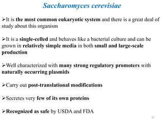 Saccharomyces cerevisiae
It is the most common eukaryotic system and there is a great deal of
study about this organism
It is a single-celled and behaves like a bacterial culture and can be
grown in relatively simple media in both small and large-scale
production
Well characterized with many strong regulatory promoters with
naturally occurring plasmids
Carry out post-translational modifications
Secretes very few of its own proteins
Recognized as safe by USDA and FDA
10
 