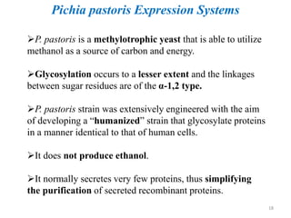 P. pastoris is a methylotrophic yeast that is able to utilize
methanol as a source of carbon and energy.
Glycosylation occurs to a lesser extent and the linkages
between sugar residues are of the α-1,2 type.
P. pastoris strain was extensively engineered with the aim
of developing a “humanized” strain that glycosylate proteins
in a manner identical to that of human cells.
It does not produce ethanol.
It normally secretes very few proteins, thus simplifying
the purification of secreted recombinant proteins.
Pichia pastoris Expression Systems
18
 