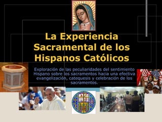 La Experiencia
Sacramental de los
Hispanos Católicos
Exploración de las peculiaridades del sentimiento
Hispano sobre los sacramentos hacia una efectiva
evangelización, catequesis y celebración de los
sacramentos.
 