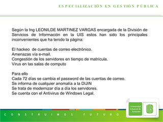 ESPECIALIZACIÓN EN GESTIÓN PÚBLICA Según la Ing  LEONILDE MARTINEZ VARGAS encargada de la División de Servicios de Información en la UIS estos han sido los principales inconvenientes que ha tenido la página: El hackeo  de cuentas de correo electrónico. Amenazas vía e-mail.  Congestión de los servidores en tiempo de matrícula. Virus en las salas de computo Para ello  Cada 72 días se cambia el password de las cuentas de correo. Se informa de cualquier anomalía a la DIJIN Se trata de modernizar día a día los servidores. Se cuenta con el Antivirus de Windows Legal. 