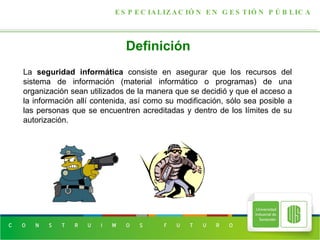 Definición   ESPECIALIZACIÓN EN GESTIÓN PÚBLICA La  seguridad informática  consiste en asegurar que los recursos del sistema de información (material informático o programas) de una organización sean utilizados de la manera que se decidió y que el acceso a la información allí contenida, así como su modificación, sólo sea posible a las personas que se encuentren acreditadas y dentro de los límites de su autorización. 