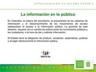 La información en lo público ESPECIALIZACIÓN EN GESTIÓN PÚBLICA En Colombia, la cultura del secretismo, la precariedad de los sistemas de información y el desconocimiento de los mecanismos de acceso obstaculizan el acceso a la información pública. La garantía de este derecho, requiere de un cambio de actitud entre los funcionarios públicos y los ciudadanos, a la hora de dar y solicitar información. El Estado tiene la obligación de producir, recolectar, sistematizar, publicar y divulgar efectivamente la información pública. 