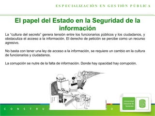 El papel del Estado en la Seguridad de la información ESPECIALIZACIÓN EN GESTIÓN PÚBLICA La “cultura del secreto” genera tensión entre los funcionarios públicos y los ciudadanos, y obstaculiza el acceso a la información. El derecho de petición se percibe como un recurso agresivo. No basta con tener una ley de acceso a la información, se requiere un cambio en la cultura de funcionarios y ciudadanos. La corrupción se nutre de la falta de información. Donde hay opacidad hay corrupción. 