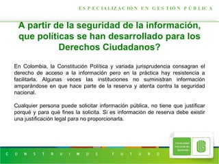 A partir de la seguridad de la información, que políticas se han desarrollado para los Derechos Ciudadanos? ESPECIALIZACIÓN EN GESTIÓN PÚBLICA En Colombia, la Constitución Política y variada jurisprudencia consagran el derecho de acceso a la información pero en la práctica hay resistencia a facilitarla. Algunas veces las instituciones no suministran información amparándose en que hace parte de la reserva y atenta contra la seguridad nacional.  Cualquier persona puede solicitar información pública, no tiene que justificar porqué y para qué fines la solicita. Si es información de reserva debe existir una justificación legal para no proporcionarla. 