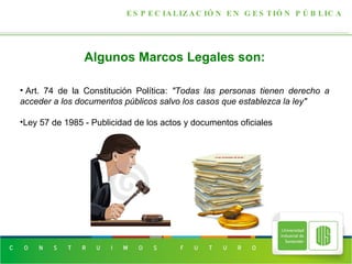 ESPECIALIZACIÓN EN GESTIÓN PÚBLICA Algunos Marcos Legales son:   Art. 74 de la Constitución Política:  "Todas las personas tienen derecho a acceder a los documentos públicos salvo los casos que establezca la ley" Ley 57 de 1985 - Publicidad de los actos y documentos oficiales 