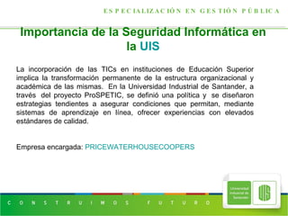 Importancia de la Seguridad Informática en la  UIS ESPECIALIZACIÓN EN GESTIÓN PÚBLICA La incorporación de las TICs en instituciones de Educación Superior implica la transformación permanente de la estructura organizacional y académica de las mismas.  En la Universidad Industrial de Santander, a través  del proyecto ProSPETIC, se definió una política y  se diseñaron estrategias tendientes a asegurar condiciones que permitan, mediante sistemas de aprendizaje en línea, ofrecer experiencias con elevados estándares de calidad. Empresa encargada:  PRICEWATERHOUSECOOPERS 