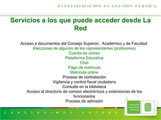 Servicios a los que puede acceder desde La Red ESPECIALIZACIÓN EN GESTIÓN PÚBLICA Acceso a documentos del Consejo Superior,  Académico y de Facultad. Elecciones de algunos de los representantes (profesores) Cuenta de correo Plataforma Educativa Chat Pago de matricula Matricula online Proceso de contratación Vigilancia y control fiscal ciudadano Consulta en la biblioteca Acceso al directorio de correos electrónicos y extensiones de los funcionarios Proceso de admisión 