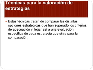  Estas técnicas tratan de comparar las distintas
opciones estratégicas que han superado los criterios
de adecuación y llegar así a una evaluación
específica de cada estrategia que sirva para la
comparación.
 