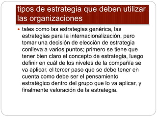  tales como las estrategias genérica, las
estrategias para la internacionalización, pero
tomar una decisión de elección de estrategia
conlleva a varios puntos; primero se tiene que
tener bien claro el concepto de estrategia, luego
definir en cuál de los niveles de la compañía se
va aplicar, el tercer paso que se debe tener en
cuenta como debe ser el pensamiento
estratégico dentro del grupo que lo va aplicar, y
finalmente valoración de la estrategia.
 