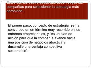 Estos son los cuatro pasos que deben seguir las
compañías para seleccionar la estrategia más
apropiada.
El primer paso, concepto de estrategia se ha
convertido en un término muy recorrido en los
entornos empresariales, y “es un plan de
acción para que la compañía avance hacia
una posición de negocios atractiva y
desarrolle una ventaja competitiva
sustentable”.
 