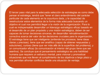 El tercer paso vital para la adecuada selección de estrategias es como debe
pensar el estratega, tendrá que “tener el claro entendimiento del carácter
particular de cada elemento en la coyuntura dada, y la capacidad de
reestructurar estos elementos de la forma más adecuada buscando un
objetivo el cual nos permitirá llegar a la visión de la organización. Para lo
cual es indispensable desarrollar un liderazgo estratégico eficaz basado en
el desarrollo de un plan propósito y una misión estratégica, deben de ser
capaces de tomar decisiones sinceras, de desarrollar retroalimentación
correctiva acerca del valor de las decisiones cruciales para la organización.
El estratega tiene que ser inteligente (entiende los procesos, tiene ideas
claras y precisas), tiene que ser analítico (capaz de obtener respuestas y
soluciones), curioso (tiene que ver más allá de la superficie del problema), y
un comunicador eficaz (la comunicación al interior del grupo tiene que ser
asertiva). Se concluye que el pensamiento estratégico es una habilidad
humana que requiere un esfuerzo mental, para visionar y pronosticar
situaciones que nos lleven al cumplimiento de los objetivos a largo plazo y
nos permitan afrontar conflictos desde una situación de ventaja.
 