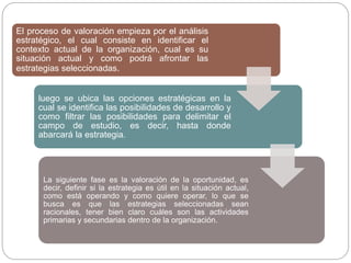 El proceso de valoración empieza por el análisis
estratégico, el cual consiste en identificar el
contexto actual de la organización, cual es su
situación actual y como podrá afrontar las
estrategias seleccionadas.
luego se ubica las opciones estratégicas en la
cual se identifica las posibilidades de desarrollo y
como filtrar las posibilidades para delimitar el
campo de estudio, es decir, hasta donde
abarcará la estrategia.
La siguiente fase es la valoración de la oportunidad, es
decir, definir si la estrategia es útil en la situación actual,
como está operando y como quiere operar, lo que se
busca es que las estrategias seleccionadas sean
racionales, tener bien claro cuáles son las actividades
primarias y secundarias dentro de la organización.
 