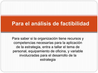 Para el análisis de factibilidad
Para saber si la organización tiene recursos y
competencias necesarias para la aplicación
de la estrategia, entra a tallar el tema de
personal, equipamiento de oficina, y variable
involucradas para el desarrollo de la
estrategia
 