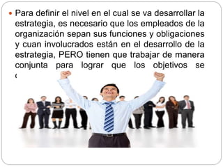  Para definir el nivel en el cual se va desarrollar la
estrategia, es necesario que los empleados de la
organización sepan sus funciones y obligaciones
y cuan involucrados están en el desarrollo de la
estrategia, PERO tienen que trabajar de manera
conjunta para lograr que los objetivos se
cumplan.
 