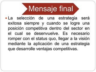 Mensaje final
 La selección de una estrategia será
exitosa siempre y cuando se logre una
posición competitiva dentro del sector en
el cual se desenvuelve. Es necesario
romper con el status quo, llegar a la visión
mediante la aplicación de una estrategia
que desarrolle ventajas competitivas.
 
