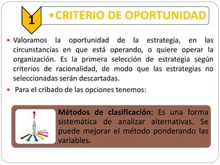 1 •CRITERIO DE OPORTUNIDAD
 Valoramos la oportunidad de la estrategia, en las
circunstancias en que está operando, o quiere operar la
organización. Es la primera selección de estrategia según
criterios de racionalidad, de modo que las estrategias no
seleccionadas serán descartadas.
 Para el cribado de las opciones tenemos:
Métodos de clasificación: Es una forma
sistemática de analizar alternativas. Se
puede mejorar el método ponderando las
variables.
 