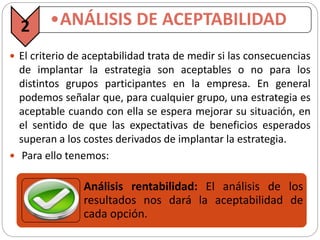  El criterio de aceptabilidad trata de medir si las consecuencias
de implantar la estrategia son aceptables o no para los
distintos grupos participantes en la empresa. En general
podemos señalar que, para cualquier grupo, una estrategia es
aceptable cuando con ella se espera mejorar su situación, en
el sentido de que las expectativas de beneficios esperados
superan a los costes derivados de implantar la estrategia.
 Para ello tenemos:
2 •ANÁLISIS DE ACEPTABILIDAD
Análisis rentabilidad: El análisis de los
resultados nos dará la aceptabilidad de
cada opción.
 