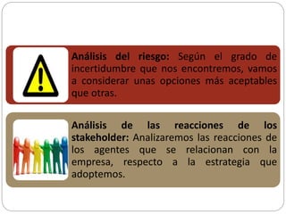 Análisis del riesgo: Según el grado de
incertidumbre que nos encontremos, vamos
a considerar unas opciones más aceptables
que otras.
Análisis de las reacciones de los
stakeholder: Analizaremos las reacciones de
los agentes que se relacionan con la
empresa, respecto a la estrategia que
adoptemos.
 