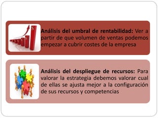 Análisis del umbral de rentabilidad: Ver a
partir de que volumen de ventas podemos
empezar a cubrir costes de la empresa
Análisis del despliegue de recursos: Para
valorar la estrategia debemos valorar cual
de ellas se ajusta mejor a la configuración
de sus recursos y competencias
 