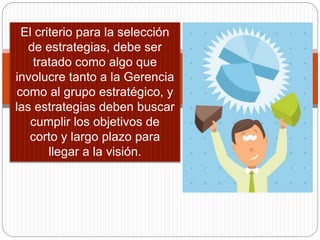 El criterio para la selección
de estrategias, debe ser
tratado como algo que
involucre tanto a la Gerencia
como al grupo estratégico, y
las estrategias deben buscar
cumplir los objetivos de
corto y largo plazo para
llegar a la visión.
 