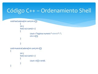 void leeCadena(int cant,int n[])
{
int i;
for(i=0;i<cant;i++)
{
cout<<"Ingresa numero "<<i+1<<": ";
cin>>n[i];
}
}
void muestraCadena(int cant,int n[])
{
int i;
for(i=0;i<cant;i++)
{
cout<<n[i]<<endl;
}
}
Código C++ – Ordenamiento Shell
 