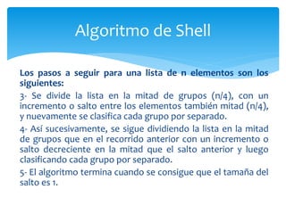 Los pasos a seguir para una lista de n elementos son los
siguientes:
3- Se divide la lista en la mitad de grupos (n/4), con un
incremento o salto entre los elementos también mitad (n/4),
y nuevamente se clasifica cada grupo por separado.
4- Así sucesivamente, se sigue dividiendo la lista en la mitad
de grupos que en el recorrido anterior con un incremento o
salto decreciente en la mitad que el salto anterior y luego
clasificando cada grupo por separado.
5- El algoritmo termina cuando se consigue que el tamaña del
salto es 1.
Algoritmo de Shell
 