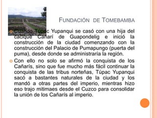 FUNDACIÓN     DE   TOMEBAMBA
 Cuando Túpac Yupanqui se casó con una hija del
  cacique Cañarí de Guapondelig e inició la
  construcción de la ciudad comenzando con la
  construcción del Palacio de Pumapungo (puerta del
  puma), desde donde se administraría la región.
 Con ello no solo se afirmó la conquista de los
  Cañarís, sino que fue mucho más fácil continuar la
  conquista de las tribus norteñas, Túpac Yupanqui
  sacó a bastantes naturales de la ciudad y los
  mandó a otras partes del imperio, mientras hizo
  eso trajo mitimaes desde el Cuzco para consolidar
  la unión de los Cañarís al imperio.
 