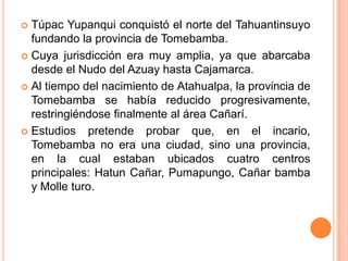  Túpac Yupanqui conquistó el norte del Tahuantinsuyo
  fundando la provincia de Tomebamba.
 Cuya jurisdicción era muy amplia, ya que abarcaba
  desde el Nudo del Azuay hasta Cajamarca.
 Al tiempo del nacimiento de Atahualpa, la provincia de
  Tomebamba se había reducido progresivamente,
  restringiéndose finalmente al área Cañarí.
 Estudios   pretende probar que, en el incario,
  Tomebamba no era una ciudad, sino una provincia,
  en la cual estaban ubicados cuatro centros
  principales: Hatun Cañar, Pumapungo, Cañar bamba
  y Molle turo.
 