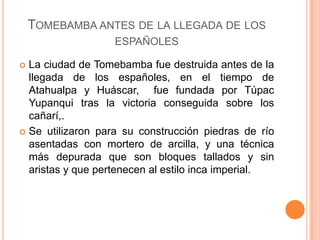 TOMEBAMBA ANTES DE LA LLEGADA DE LOS
                   ESPAÑOLES

 La ciudad de Tomebamba fue destruida antes de la
  llegada de los españoles, en el tiempo de
  Atahualpa y Huáscar, fue fundada por Túpac
  Yupanqui tras la victoria conseguida sobre los
  cañarí,.
 Se utilizaron para su construcción piedras de río
  asentadas con mortero de arcilla, y una técnica
  más depurada que son bloques tallados y sin
  aristas y que pertenecen al estilo inca imperial.
 