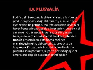 Podría definirse como la diferencia entre la riqueza
producida por el trabajo del obrero y el salario que
éste recibe del patrono. Esa remuneración sirve para
hacer frente a los gastos de alimentación, vestido y el
alojamiento que necesita para subsistir y seguir
trabajando pero no satisface el total del valor del
trabajo desarrollado. Este hecho conlleva
el enriquecimiento del capitalista, producto de
la apropiación de parte la actividad realizada. La
plusvalía sería por tanto, la parte del trabajo que el
empresario deja de satisfacer al trabajador.
 
