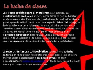 Las clases sociales para el marxismo están definidas por
las relaciones de producción, es decir, por la forma en que los hombres
producen mercancías. En el seno de las relaciones de producción, el papel
que ocupa cada individuo está determinado por la división del trabajo, es
decir, aquellos que desarrollan una misma actividad -y por tanto están
sometidos a unas idénticas condiciones- conforman una clase social. Las
clases sociales vienen determinadas por el lugar que ocupan en
el proceso de producción de la riqueza. Unos la producen y otros se
apropian de una porción de la misma. De esa relación no cabe esperar
sino el antagonismo y la hostilidad entre explotados y explotadores
La revolución tendrá como objetivo conseguir una sociedad
perfecta donde no existan ni explotadores ni explotados. Para ello será
imprescindible la abolición de la propiedad privada, es decir,
la socialización los medios de producción, evitando la mera sustitución de
los antiguos propietarios por otros nuevos.
 