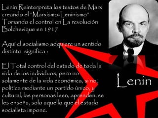 Lenin Reinterpreta los textos de Marx
creando el “Marxismo-Leninismo”
Tomando el control en La revolución
Bolchevique en 1917
Aquí el socialismo adquiere un sentido
distinto significa :
El Total control del estado de toda la
vida de los individuos, pero no
solamente de la vida económica, si no,
política mediante un partido único, y
cultural, las personas leen, aprenden, se
les enseña, solo aquello que el estado
socialista impone.
Lenin
 