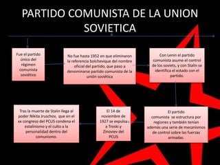 PARTIDO COMUNISTA DE LA UNION
SOVIETICA
Fue el partido
único del
régimen
comunista
soviético
No fue hasta 1952 en que eliminaron
la referencia bolchevique del nombre
oficial del partido, que paso a
denominarse partido comunista de la
unión soviética
Tras la muerte de Stalin llega al
poder Nikita Jruschov, que en el
xx congreso del PCUS condena el
estalinismo y el culto a la
personalidad dentro del
comunismo.
El 14 de
noviembre de
1927 se expulsa
a Troski y
Zinoviev del
PCUS
El partido
comunista se estructura por
regiones y también tenían
además una serie de mecanismos
de control sobre las fuerzas
armadas.
Con Lenin el partido
comunista asume el control
de los soviets, y con Stalin se
identifica el estado con el
partido.
 