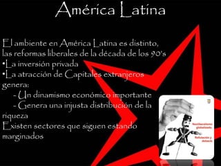 América Latina
El ambiente en América Latina es distinto,
las reformas liberales de la década de los 90’s
•La inversión privada
•La atracción de Capitales extranjeros
genera:
- Un dinamismo económico importante
- Genera una injusta distribución de la
riqueza
Existen sectores que siguen estando
marginados
 