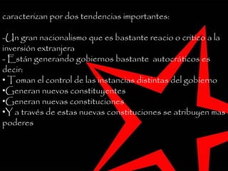 Estos países proponen una nueva reforma social y se
caracterizan por dos tendencias importantes:
-Un gran nacionalismo que es bastante reacio o critico a la
inversión extranjera
- Están generando gobiernos bastante autocráticos es
decir:
• Toman el control de las instancias distintas del gobierno
•Generan nuevos constituyentes
•Generan nuevas constituciones
•Y a través de estas nuevas constituciones se atribuyen mas
poderes
 