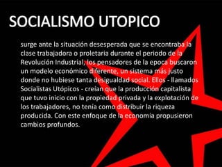 surge ante la situación desesperada que se encontraba la
clase trabajadora o proletaria durante el periodo de la
Revolución Industrial, los pensadores de la epoca buscaron
un modelo económico diferente, un sistema más justo
donde no hubiese tanta desigualdad social. Ellos - llamados
Socialistas Utópicos - creían que la producción capitalista
que tuvo inicio con la propiedad privada y la explotación de
los trabajadores, no tenía como distribuir la riqueza
producida. Con este enfoque de la economía propusieron
cambios profundos.
 