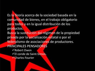 Es la Teoría acerca de la sociedad basada en la
comunidad de bienes, en el trabajo obligatorio
para todos y en la igual distribución de los
productos.
Busca la sustitución del régimen de la propiedad
privada por la socialización estatal o por el
federalismo de asociaciones de productores.
PRINCIPALES PENSADORES
Robert Owen
El conde de Saint-Simon.
Charles Fourier
 