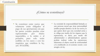 ¿Cómo se constituye?
• Se constituye entre socios que
solamente están obligados al
pago de sus aportaciones sin que
las partes sociales puedan estar
representadas por títulos
negociables, a la orden o al
portador, pues solo serán
cedibles en los casos y con los
requisitos que establece la ley,
(art. 58 LGSM).
• La sociedad de responsabilidad limitada es
una persona moral que tiene personalidad
jurídica propia distinta a la de sus socios, lo
que quiere decir que esta sociedad actúa y
se obliga por medio de los órganos que la
representan, es decir, por medio del
administrador o administradores quienes
podrán realizar todas las operaciones
inherentes al objeto social de conformidad
a lo establecido en el contrato social y con
arreglo a la ley.
Constitución
 
